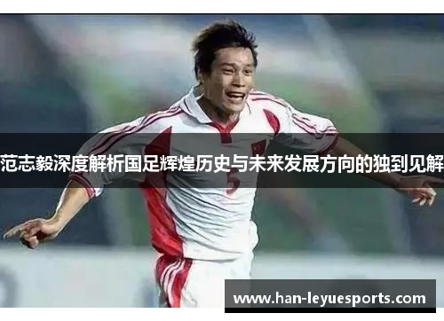 范志毅深度解析国足辉煌历史与未来发展方向的独到见解