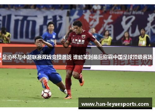 足协杯与中超联赛双线竞技激战 谁能笑到最后称霸中国足球顶级赛场