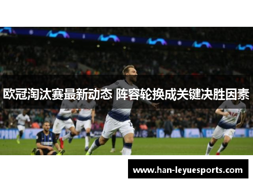欧冠淘汰赛最新动态 阵容轮换成关键决胜因素